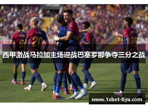 西甲激战马拉加主场迎战巴塞罗那争夺三分之战