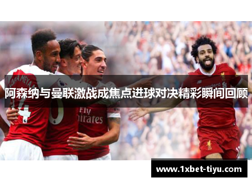 阿森纳与曼联激战成焦点进球对决精彩瞬间回顾 阿森纳与曼联激战成焦点进球对决精彩瞬间回顾